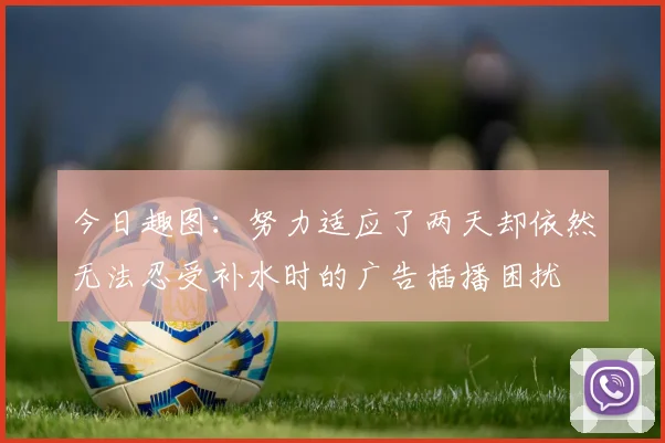 今日趣图：努力适应了两天却依然无法忍受补水时的广告插播困扰