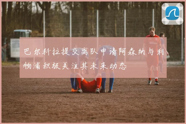 巴尔科拉提交离队申请阿森纳与利物浦积极关注其未来动态