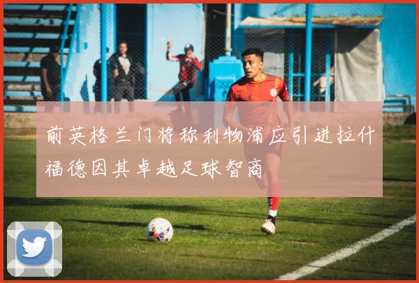前英格兰门将称利物浦应引进拉什福德因其卓越足球智商