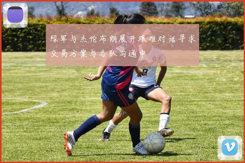 绿军与杰伦布朗展开艰难对话寻求交易方案与各队沟通中