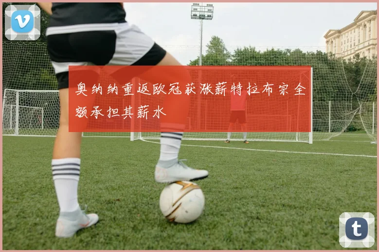 奥纳纳重返欧冠获涨薪特拉布宗全额承担其薪水