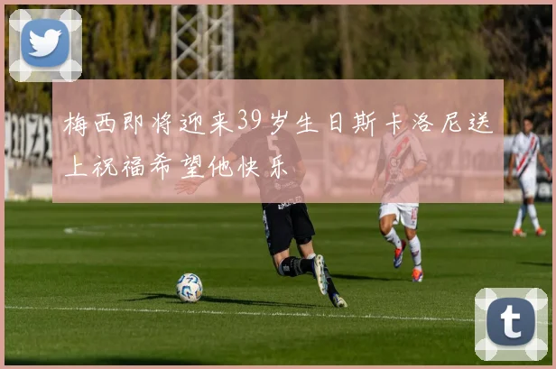 梅西即将迎来39岁生日斯卡洛尼送上祝福希望他快乐