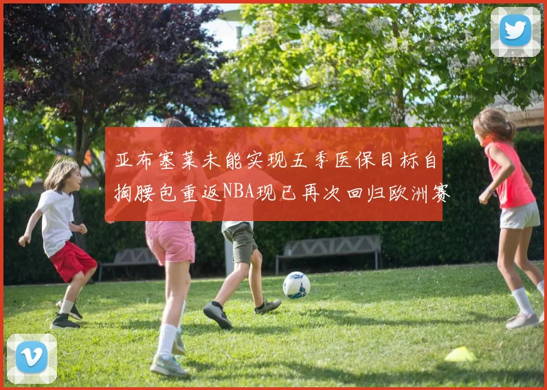 亚布塞莱未能实现五季医保目标自掏腰包重返NBA现已再次回归欧洲赛场