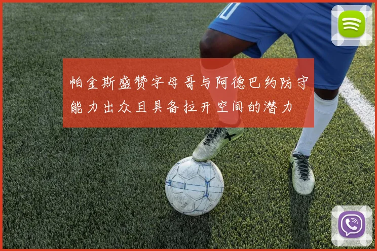 帕金斯盛赞字母哥与阿德巴约防守能力出众且具备拉开空间的潜力