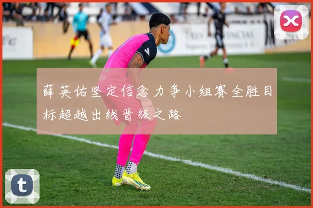 薛英佑坚定信念力争小组赛全胜目标超越出线晋级之路