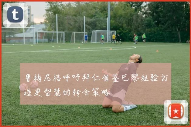 鲁梅尼格呼吁拜仁借鉴巴黎经验打造更智慧的转会策略