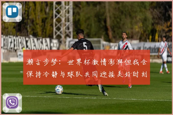 濑古步梦：世界杯激情澎湃但我会保持冷静与球队共同迎接美好时刻