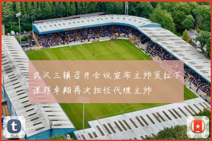 武汉三镇召开会议宣布主帅莫拉下课邓卓翔再次担任代理主帅