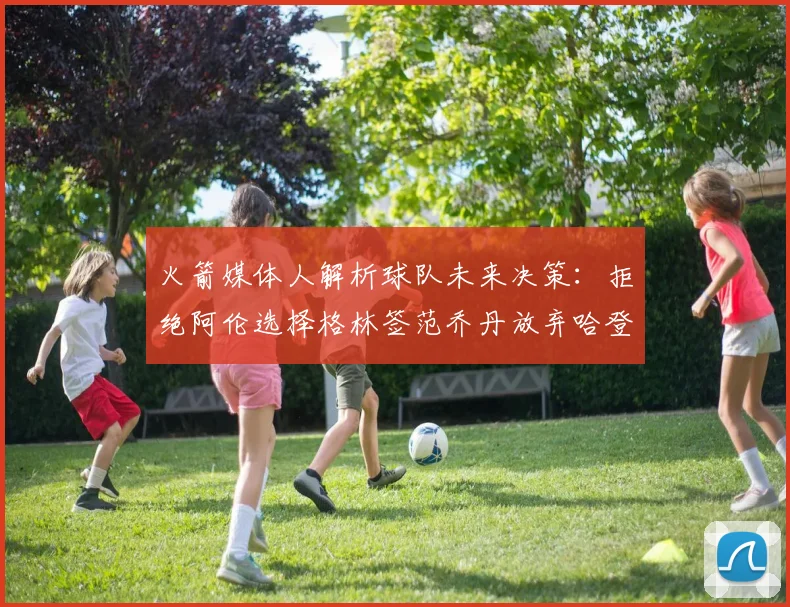 火箭媒体人解析球队未来决策：拒绝阿伦选择格林签范乔丹放弃哈登