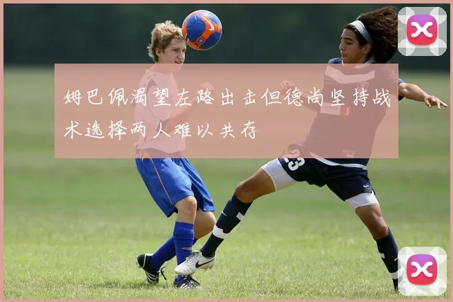 姆巴佩渴望左路出击但德尚坚持战术选择两人难以共存