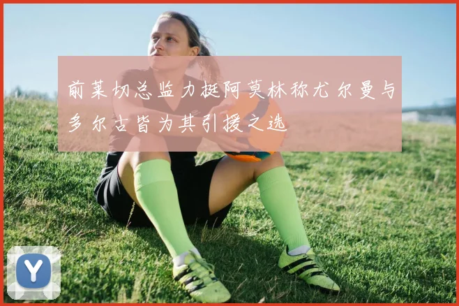前莱切总监力挺阿莫林称尤尔曼与多尔古皆为其引援之选