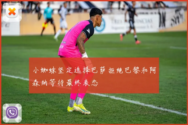 小蜘蛛坚定选择巴萨拒绝巴黎和阿森纳等待最终表态