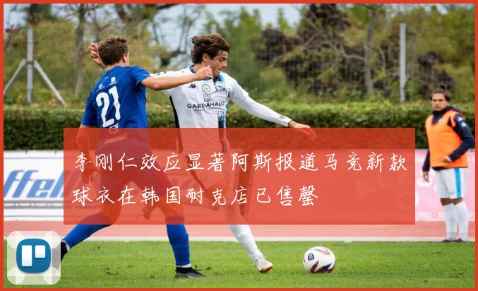 李刚仁效应显著阿斯报道马竞新款球衣在韩国耐克店已售罄