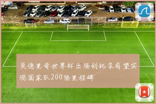 莫德里奇世界杯出场创纪录有望实现国家队200场里程碑