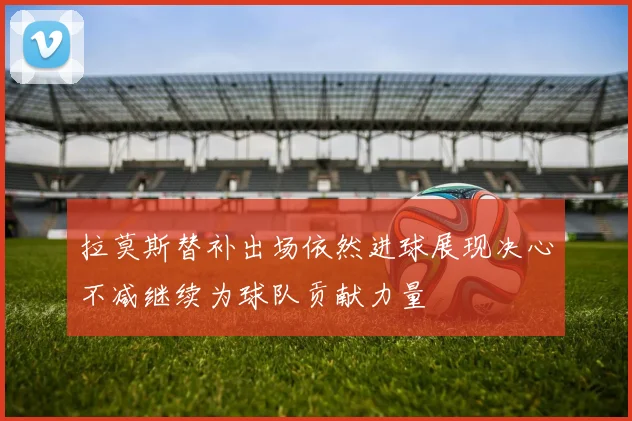 拉莫斯替补出场依然进球展现决心不减继续为球队贡献力量