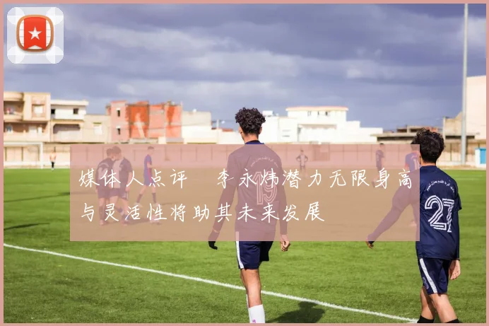 媒体人点评偰李永炜潜力无限身高与灵活性将助其未来发展