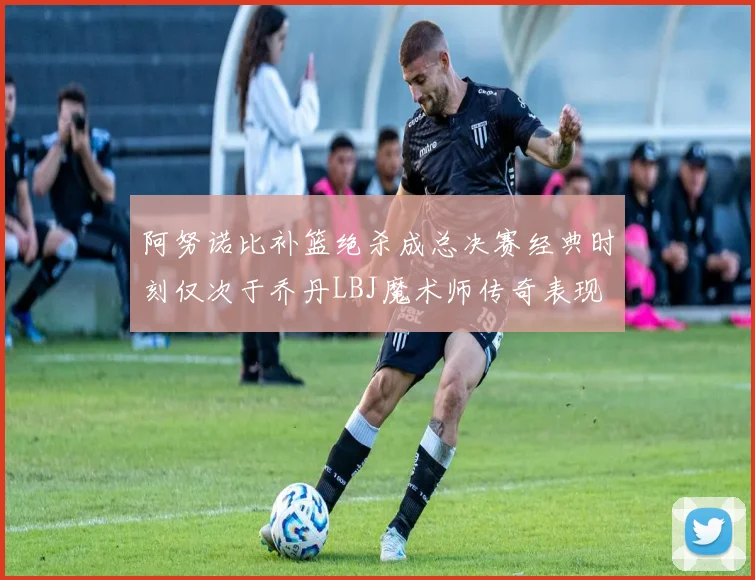 阿努诺比补篮绝杀成总决赛经典时刻仅次于乔丹LBJ魔术师传奇表现