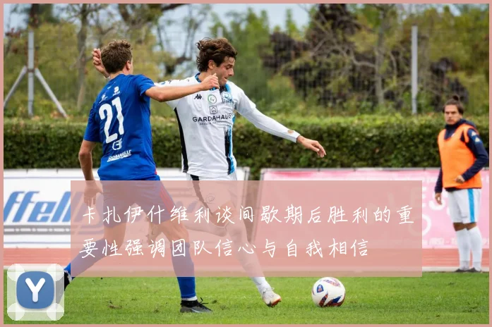 卡扎伊什维利谈间歇期后胜利的重要性强调团队信心与自我相信