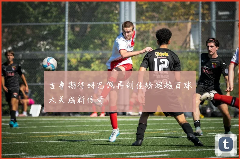 吉鲁期待姆巴佩再创佳绩超越百球大关成新传奇