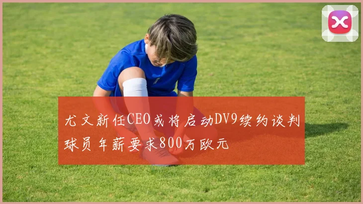 尤文新任CEO或将启动DV9续约谈判球员年薪要求800万欧元