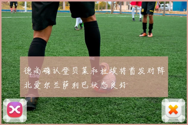 德尚确认登贝莱和杜埃将首发对阵北爱尔兰萨利巴状态良好